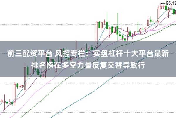 前三配资平台 风控专栏:实盘杠杆十大平台最新排名榜在多空力量反复交替导致行