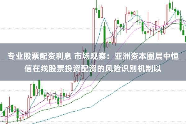 专业股票配资利息 市场观察：亚洲资本圈层中恒信在线股票投资配资的风险识别机制以