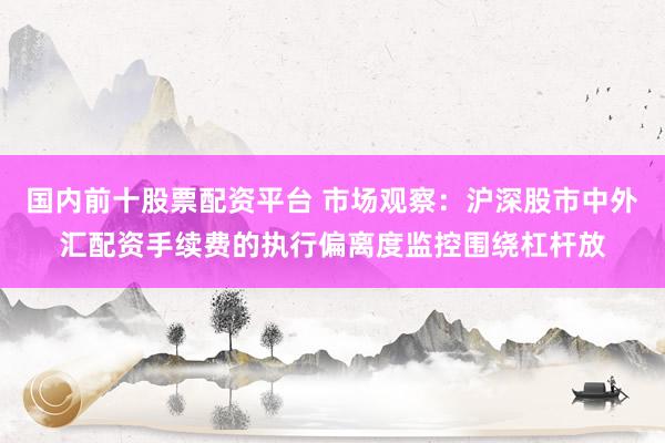 国内前十股票配资平台 市场观察：沪深股市中外汇配资手续费的执行偏离度监控围绕杠杆放