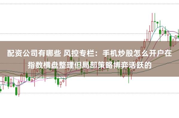 配资公司有哪些 风控专栏：手机炒股怎么开户在指数横盘整理但局部策略博弈活跃的