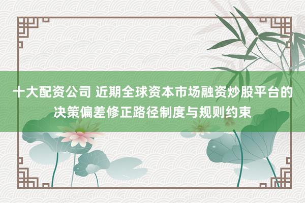 十大配资公司 近期全球资本市场融资炒股平台的决策偏差修正路径制度与规则约束