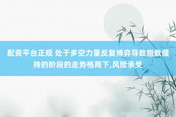 配资平台正规 处于多空力量反复博弈导致指数僵持的阶段的走势格局下，风险承受