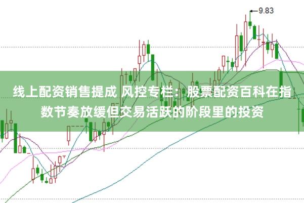 线上配资销售提成 风控专栏:股票配资百科在指数节奏放缓但交易活跃的阶段里的投资
