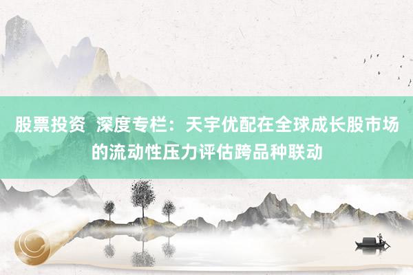 股票投资  深度专栏：天宇优配在全球成长股市场的流动性压力评估跨品种联动