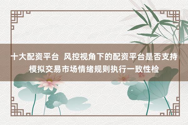 十大配资平台  风控视角下的配资平台是否支持模拟交易市场情绪规则执行一致性检