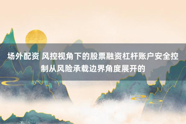 场外配资 风控视角下的股票融资杠杆账户安全控制从风险承载边界角度展开的