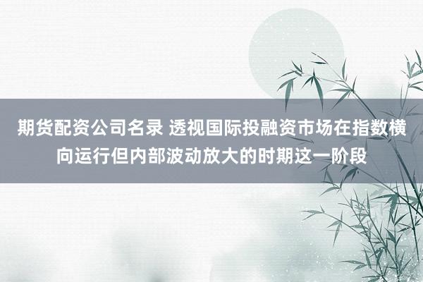 期货配资公司名录 透视国际投融资市场在指数横向运行但内部波动放大的时期这一阶段