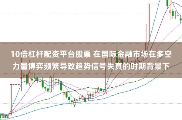 10倍杠杆配资平台股票 在国际金融市场在多空力量博弈频繁导致趋势信号失真的时期背景下