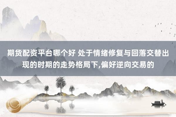 期货配资平台哪个好 处于情绪修复与回落交替出现的时期的走势格局下，偏好逆向交易的