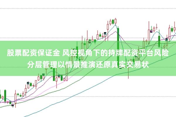 股票配资保证金 风控视角下的持牌配资平台风险分层管理以情景推演还原真实交易状