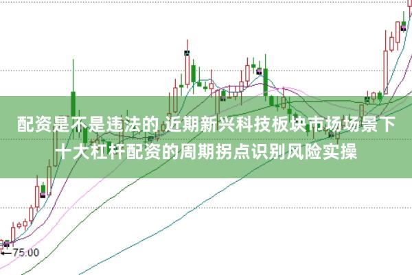 配资是不是违法的 近期新兴科技板块市场场景下十大杠杆配资的周期拐点识别风险实操