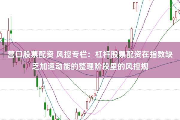 营口股票配资 风控专栏：杠杆股票配资在指数缺乏加速动能的整理阶段里的风控规