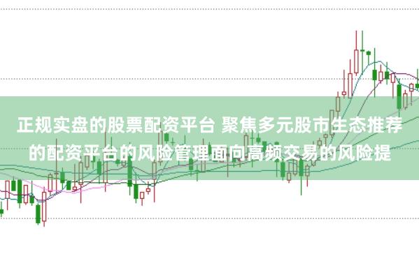 正规实盘的股票配资平台 聚焦多元股市生态推荐的配资平台的风险管理面向高频交易的风险提