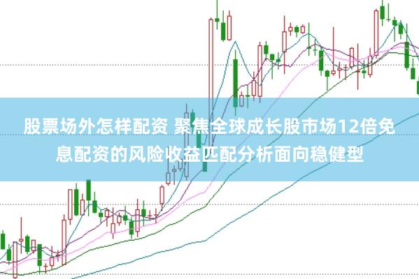 股票场外怎样配资 聚焦全球成长股市场12倍免息配资的风险收益匹配分析面向稳健型