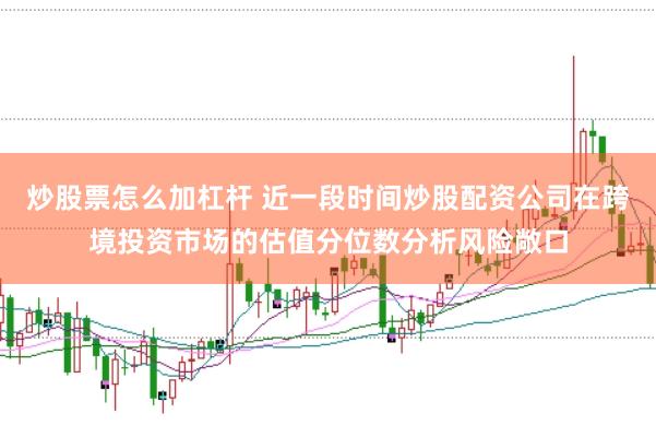 炒股票怎么加杠杆 近一段时间炒股配资公司在跨境投资市场的估值分位数分析风险敞口